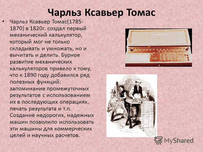 Чарльз Ксавьер Томас Чарльз Ксавьер Томас(1785- 1870) в 1820 г. создал первый механический калькулятор, который мог не только складывать и умножать, но и вычитать и делить. Бурное развитие механических калькуляторов привело к тому, что к 1890 году до