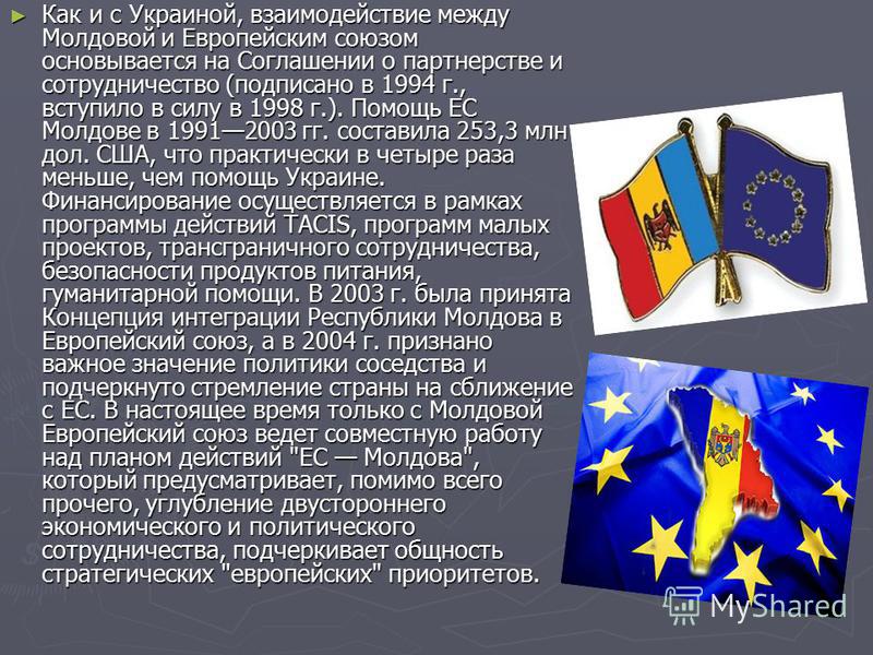 Как и с Украиной, взаимодействие между Молдовой и Европейским союзом основывается на Соглашении о партнерстве и сотрудничество (подписано в 1994 г., вступило в силу в 1998 г.). Помощь ЕС Молдове в 19912003 гг. составила 253,3 млн дол. США, что практи