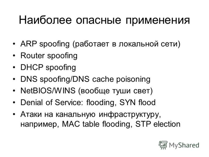 Наиболее опасные применения ARP spoofing (работает в локальной сети) Router spoofing DHCP spoofing DNS spoofing/DNS cache poisoning NetBIOS/WINS (вообще туши свет) Denial of Service: flooding, SYN flood Атаки на канальную инфраструктуру, например, MA