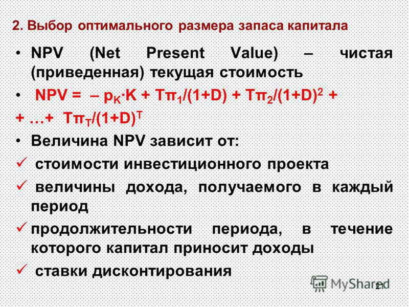 21 2. Выбор оптимального размера запаса капитала NPV (Net Present Value) – чистая (приведенная) текущая стоимость NPV = – p K K + Tπ 1 /(1+D) + Tπ 2 /(1+D) 2 + + …+ Tπ T /(1+D) T Величина NPV зависит от: стоимости инвестиционного проекта величины дох