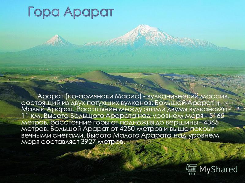 \ Арарат (по-армянски Масис) - вулканический массив, состоящий из двух потухших вулканов: Большой Арарат и Малый Арарат. Расстояние между этими двумя вулканами - 11 км. Высота Большого Арарата над уровнем моря - 5165 метров, расстояние горы от поднож