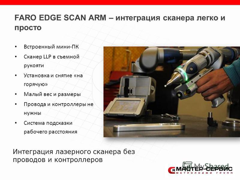 FARO EDGE SCAN ARM – интеграция сканера легко и просто Встроенный мини-ПК Сканер LLP в съемной рукояти Установка и снятие «на горячую» Малый вес и размеры Провода и контроллеры не нужны Система подсказки рабочего расстояния Интеграция лазерного скане