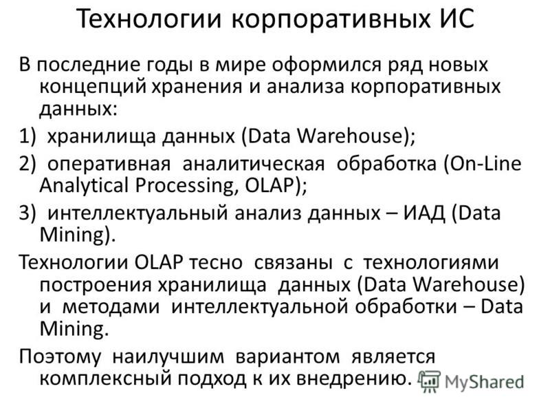 Технологии корпоративных ИС В последние годы в мире оформился ряд новых концепций хранения и анализа корпоративных данных: 1) хранилища данных (Data Warehouse); 2) оперативная аналитическая обработка (On-Line Analytical Processing, OLAP); 3) интеллек