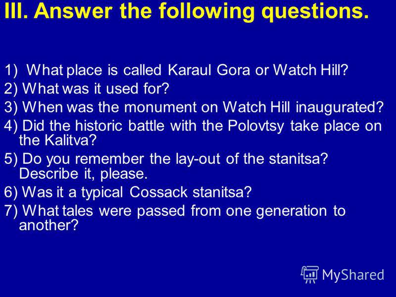 III. Answer the following questions. 1) What place is called Karaul Gora or Watch Hill? 2) What was it used for? 3) When was the monument on Watch Hill inaugurated? 4) Did the historic battle with the Polovtsy take place on the Kalitva? 5) Do you rem