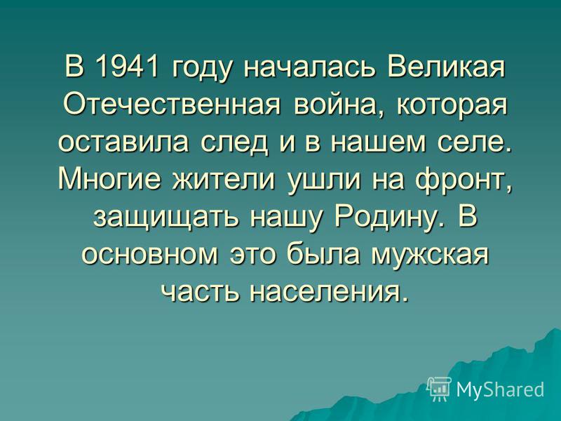 В 1941 году началась Великая Отечественная война, которая оставила след и в нашем селе. Многие жители ушли на фронт, защищать нашу Родину. В основном это была мужская часть населения.