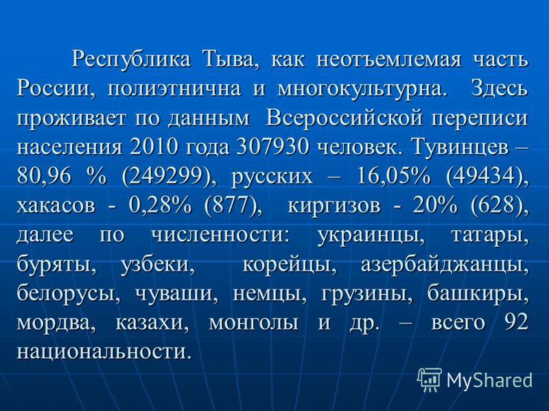 Республика Тыва, как неотъемлемая часть России, полиэтнична и много культурна. Здесь проживает по данным Всероссийской переписи населения 2010 года 307930 человек. Тувинцев – 80,96 % (249299), русских – 16,05% (49434), хакасов - 0,28% (877), киргизов