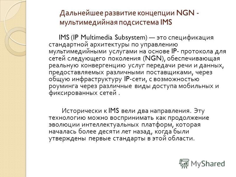 Дальнейшее развитие концепции NGN - мультимедийная подсистема IMS IMS (IP Multimedia Subsystem) это спецификация стандартной архитектуры по управлению мультимедийными услугами на основе IP- протокола для сетей следующего поколения (NGN), обеспечивающ
