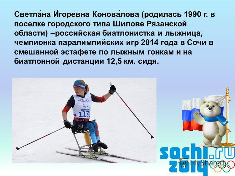 Светла́на И́игоревна Конова́лова (родилась 1990 г. в поселке городского типа Шилове Рязанской области) –российская биатлонистка и лыжница, чемпионка паралимпийских игр 2014 года в Сочи в смешанной эстафете по лыжным гонкам и на биатлонной дистанции 1