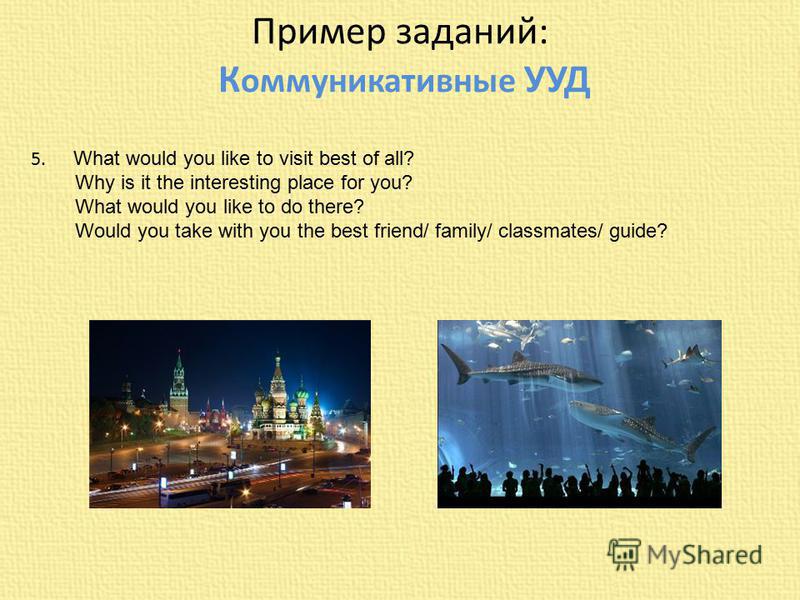 Пример заданий: К оммуникативные УУД 5. What would you like to visit best of all? Why is it the interesting place for you? What would you like to do there? Would you take with you the best friend/ family/ classmates/ guide?