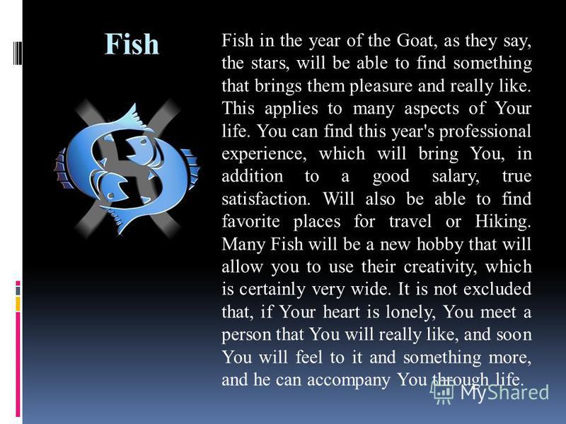 Fish Fish in the year of the Goat, as they say, the stars, will be able to find something that brings them pleasure and really like. This applies to many aspects of Your life. You can find this year's professional experience, which will bring You, in