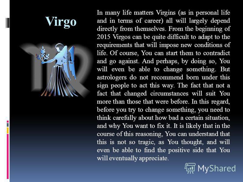 Virgo In many life matters Virgins (as in personal life and in terms of career) all will largely depend directly from themselves. From the beginning of 2015 Virgos can be quite difficult to adapt to the requirements that will impose new conditions of
