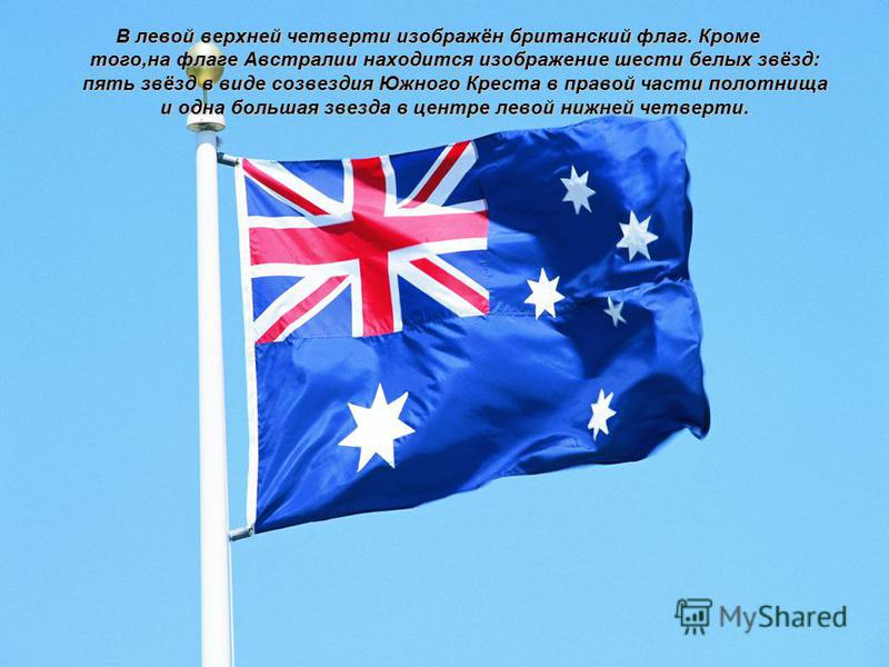 В левой верхней четверти изображён британский флаг. Кроме того,на флаге Австралии находится изображение шести белых звёзд: пять звёзд в виде созвездия Южного Креста в правой части полотнища и одна большая звезда в центре левой нижней четверти.