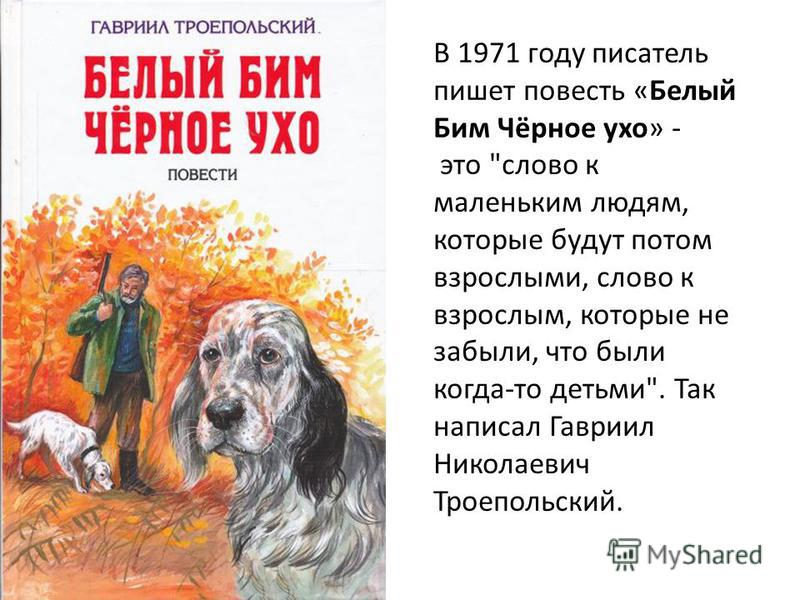 В 1971 году писатель пишет повесть «Белый Бим Чёрное ухо» - это слово к маленьким людям, которые будут потом взрослыми, слово к взрослым, которые не забыли, что были когда-то детьми. Так написал Гавриил Николаевич Троепольский.