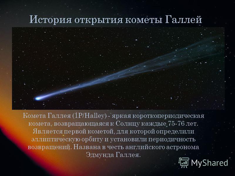 История открытия кометы Галлей Комета Галлея (1P/Halley) - яркая короткопериодическая комета, возвращающаяся к Солнцу каждые 75-76 лет. Является первой кометой, для которой определили эллиптическую орбиту и установили периодичность возвращений. Назва