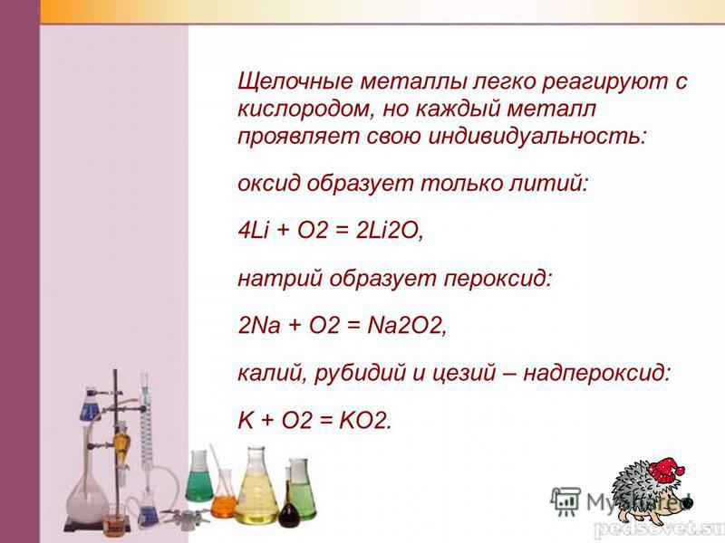 Щелочные металлы легко реагируют с кислородом, но каждый металл проявляет свою индивидуальность: оксид образует только литий: 4Li + O2 = 2Li2O, натрий образует пероксид: 2Na + O2 = Na2O2, калий, рубидий и цезий – надпероксид: K + O2 = KO2.