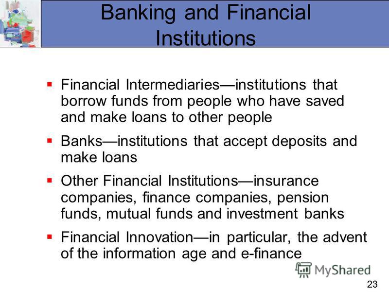 23 Banking and Financial Institutions Financial Intermediariesinstitutions that borrow funds from people who have saved and make loans to other people Banksinstitutions that accept deposits and make loans Other Financial Institutionsinsurance compani
