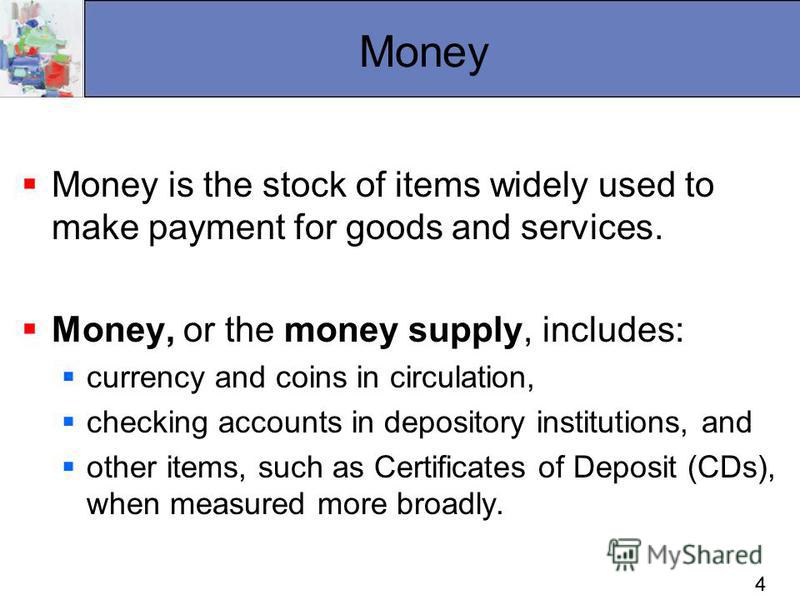 44 Money Money is the stock of items widely used to make payment for goods and services. Money, or the money supply, includes: currency and coins in circulation, checking accounts in depository institutions, and other items, such as Certificates of D