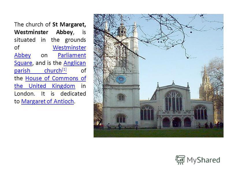 The church of St Margaret, Westminster Abbey, is situated in the grounds of Westminster Abbey on Parliament Square, and is the Anglican parish church [1] of the House of Commons of the United Kingdom in London. It is dedicated to Margaret of Antioch.