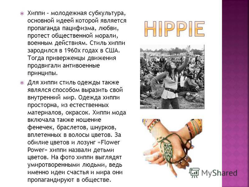 Хиппи – молодежная субкультура, основной идеей которой является пропаганда пацифизма, любви, протест общественной морали, военным действиям. Стиль хиппи зародился в 1960 х годах в США. Тогда приверженцы движения продвигали антивоенные принципы. Для х