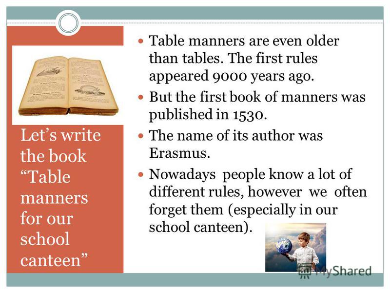 Lets write the book Table manners for our school canteen Table manners are even older than tables. The first rules appeared 9000 years ago. But the first book of manners was published in 1530. The name of its author was Erasmus. Nowadays people know 