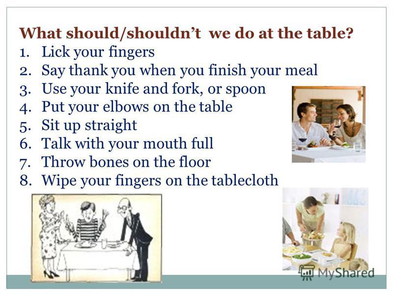 What should/shouldnt we do at the table? 1.Lick your fingers 2.Say thank you when you finish your meal 3.Use your knife and fork, or spoon 4.Put your elbows on the table 5.Sit up straight 6.Talk with your mouth full 7.Throw bones on the floor 8.Wipe 