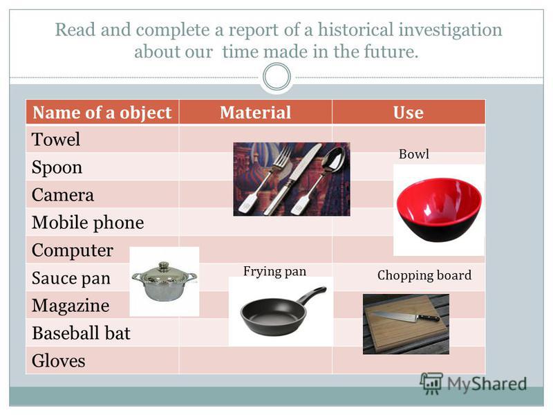 Read and complete a report of a historical investigation about our time made in the future. Name of a objectMaterialUse Towel Spoon Camera Mobile phone Computer Sauce pan Magazine Baseball bat Gloves Chopping board Frying pan Bowl