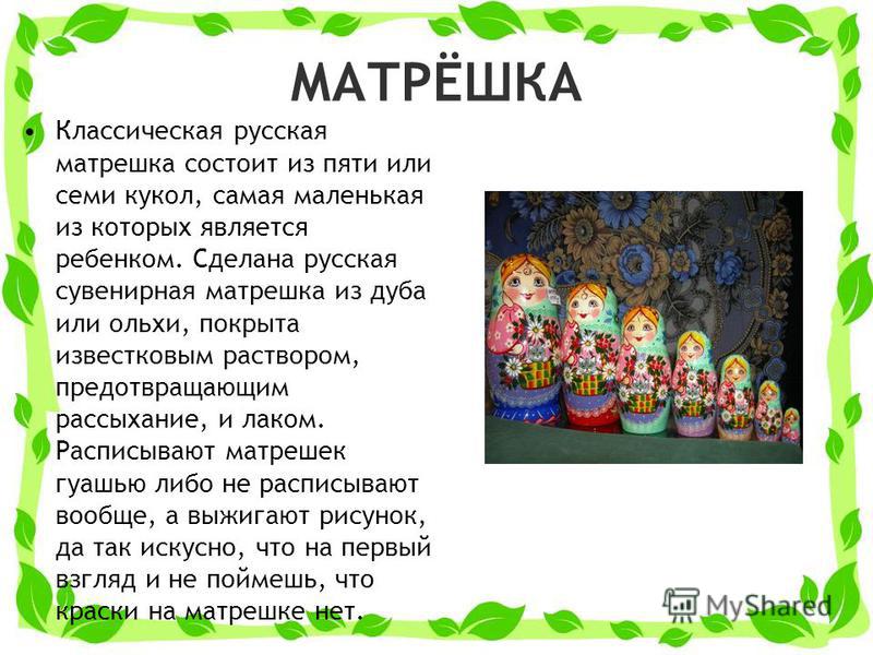 МАТРЁШКА Классическая русская матрешка состоит из пяти или семи кукол, самая маленькая из которых является ребенком. Сделана русская сувенирная матрешка из дуба или ольхи, покрыта известковым раствором, предотвращающим рассыхание, и лаком. Расписываю