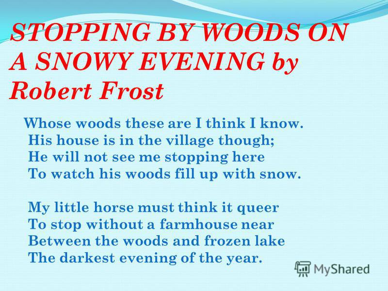 STOPPING BY WOODS ON A SNOWY EVENING by Robert Frost Whose woods these are I think I know. His house is in the village though; He will not see me stopping here To watch his woods fill up with snow. My little horse must think it queer To stop without 
