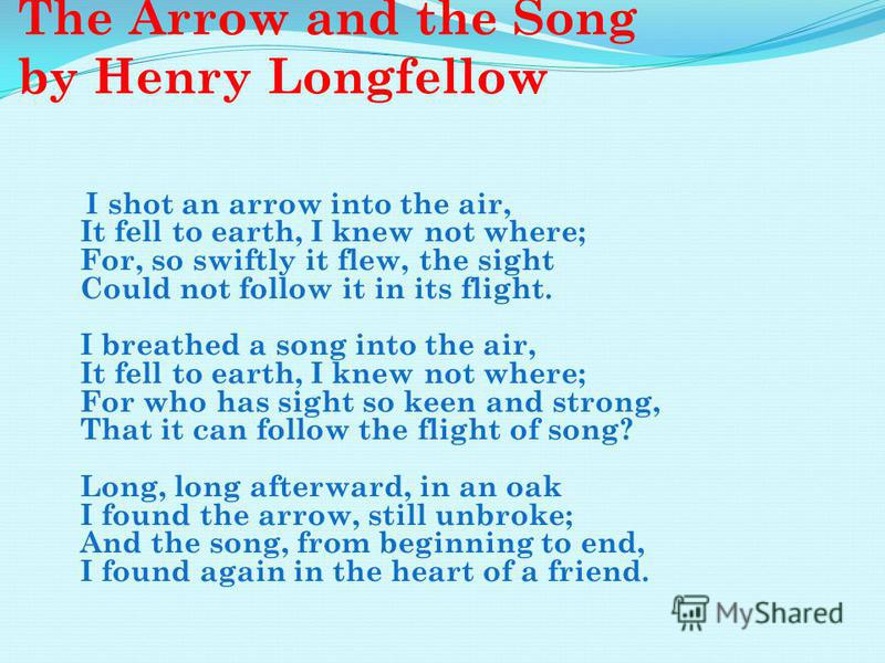 The Arrow and the Song by Henry Longfellow I shot an arrow into the air, It fell to earth, I knew not where; For, so swiftly it flew, the sight Could not follow it in its flight. I breathed a song into the air, It fell to earth, I knew not where; For