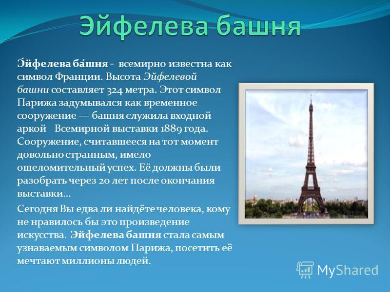 Э́эйфелева ба́шня - всемирно известна как символ Франции. Высота Эйфелевой башни составляет 324 метра. Этот символ Парижа задумывался как временное сооружение башня служила входной аркой Всемирной выставки 1889 года. Сооружение, считавшееся на тот мо