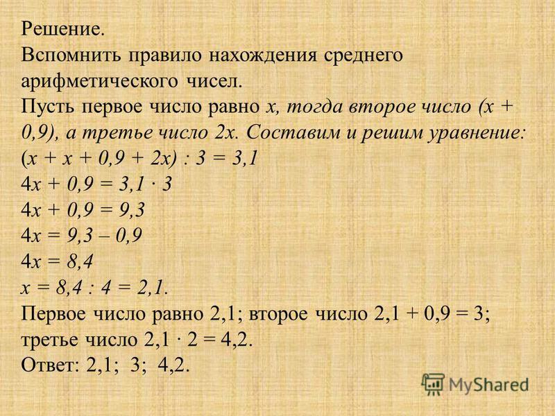 Решение. Вспомнить правило нахождения среднего арифметического чисел. Пусть первое число равно х, тогда второе число (х + 0,9), а третье число 2 х. Составим и решим уравнение: (х + х + 0,9 + 2 х) : 3 = 3,1 4 х + 0,9 = 3,1 · 3 4 х + 0,9 = 9,3 4 х = 9,