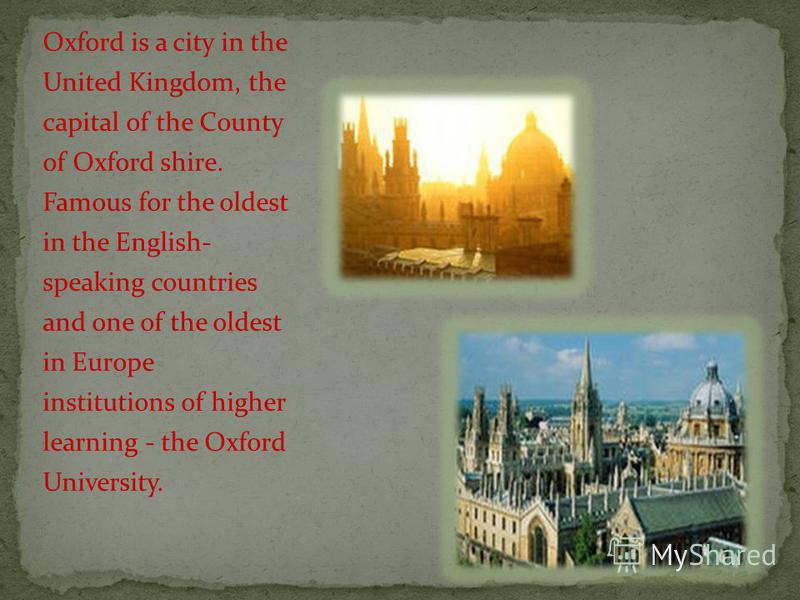 Oxford is a city in the United Kingdom, the capital of the County of Oxford shire. Famous for the oldest in the English- speaking countries and one of the oldest in Europe institutions of higher learning - the Oxford University.