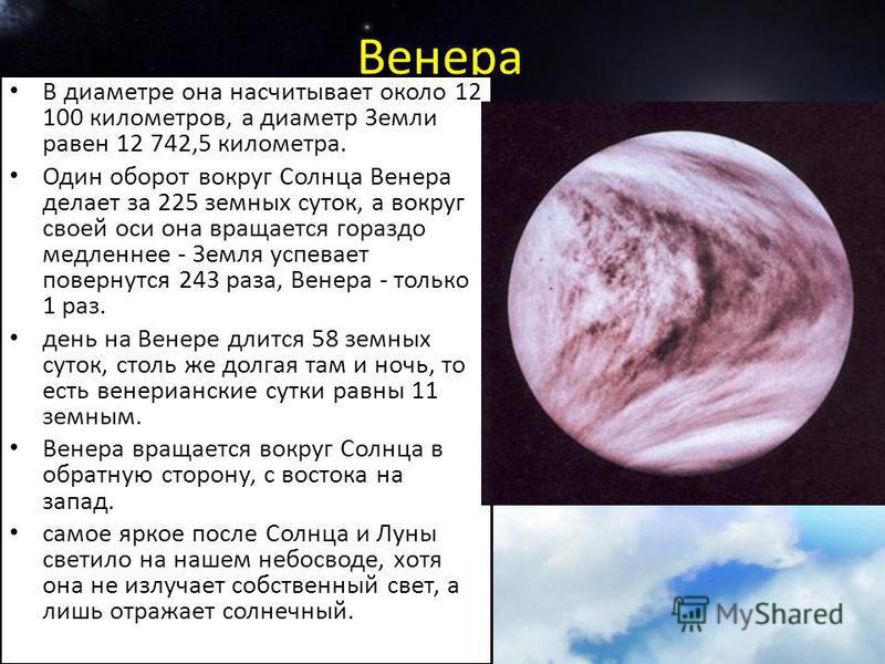 Венера В диаметре она насчитывает около 12 100 километров, а диаметр Земли равен 12 742,5 километра. Один оборот вокруг Солнца Венера делает за 225 земных суток, а вокруг своей оси она вращается гораздо медленнее - Земля успевает повернутся 243 раза,