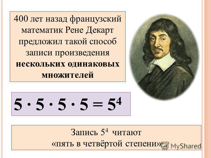 400 лет назад французский математик Рене Декарт предложил такой способ записи произведения нескольких одинаковых множителей 5 · 5 · 5 · 5 = 5 4 Запись 5 4 читают «пять в четвёртой степени»