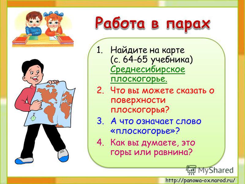 1. Найдите на карте (с. 64-65 учебника) Среднесибирское плоскогорье. 2. Что вы можете сказать о поверхности плоскогорья? 3. А что означает слово «плоскогорье»? 4. Как вы думаете, это горы или равнина? 1. Найдите на карте (с. 64-65 учебника) Среднесиб