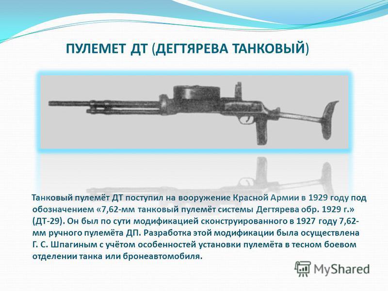 ПУЛЕМЕТ ДТ (ДЕГТЯРЕВА ТАНКОВЫЙ) Танковый пулемёт ДТ поступил на вооружение Красной Армии в 1929 году под обозначением «7,62-мм танковый пулемёт системы Дегтярева обр. 1929 г.» (ДТ-29). Он был по сути модификацией сконструированного в 1927 году 7,62- 