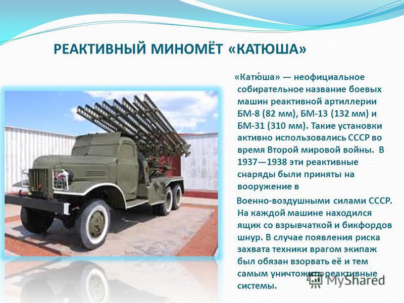 РЕАКТИВНЫЙ МИНОМЁТ «КАТЮША» «Катю́ша» неофициальное собирательное название боевых машин реактивной артиллерии БМ-8 (82 мм), БМ-13 (132 мм) и БМ-31 (310 мм). Такие установки активно использовались СССР во время Второй мировой войны. В 19371938 эти реа