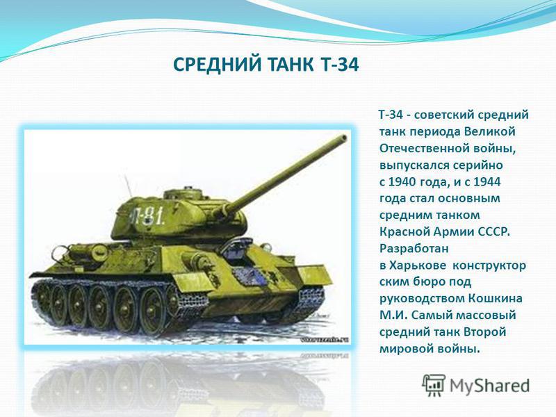 СРЕДНИЙ ТАНК Т-34 Т-34 - советский средний танк периода Великой Отечественной войны, выпускался серийно с 1940 года, и с 1944 года стал основным средним танком Красной Армии СССР. Разработан в Харькове конструкторским бюро под руководством Кошкина М.