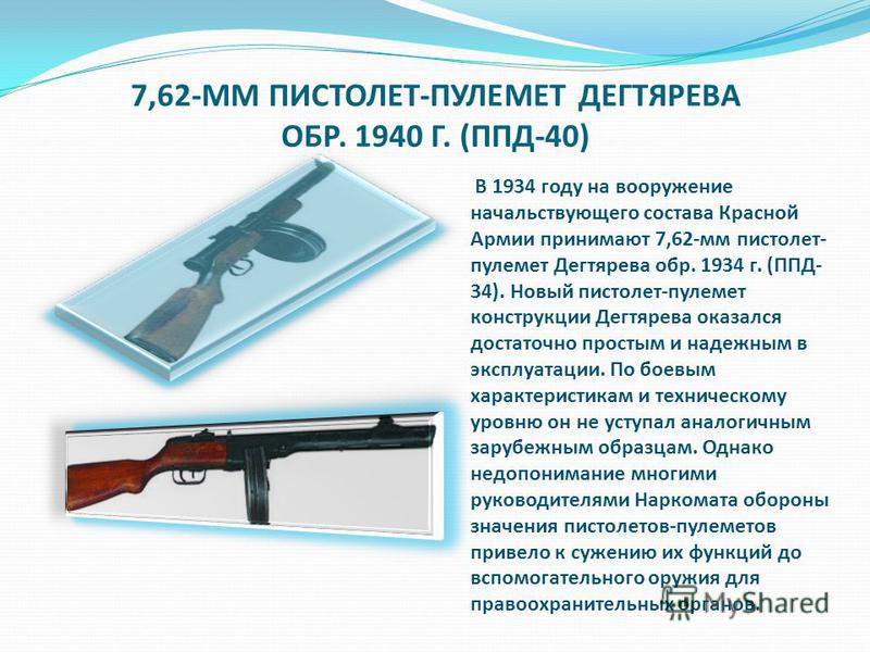 7,62-ММ ПИСТОЛЕТ-ПУЛЕМЕТ ДЕГТЯРЕВА ОБР. 1940 Г. (ППД-40) В 1934 году на вооружение начальствующего состава Красной Армии принимают 7,62-мм пистолет- пулемет Дегтярева обр. 1934 г. (ППД- 34). Новый пистолет-пулемет конструкции Дегтярева оказался доста