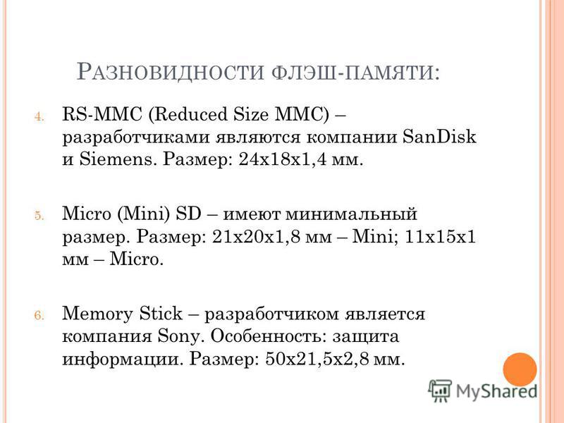 Р АЗНОВИДНОСТИ ФЛЭШ - ПАМЯТИ : 4. RS-MMC (Reduced Size MMC) – разработчиками являются компании SanDisk и Siemens. Размер: 24x18x1,4 мм. 5. Micro (Mini) SD – имеют минимальный размер. Размер: 21x20x1,8 мм – Mini; 11x15x1 мм – Micro. 6. Memory Stick – 