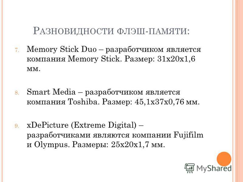 Р АЗНОВИДНОСТИ ФЛЭШ - ПАМЯТИ : 7. Memory Stick Duo – разработчиком является компания Memory Stick. Размер: 31x20x1,6 мм. 8. Smart Media – разработчиком является компания Toshiba. Размер: 45,1x37x0,76 мм. 9. xDePicture (Extreme Digital) – разработчика
