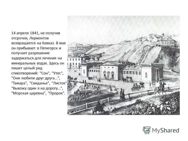 14 апреля 1841, не получив отсрочки, Лермонтов возвращается на Кавказ. В мае он прибывает в Пятигорск и получает разрешение задержаться для лечения на минеральных водах. Здесь он пишет целый ряд стихотворений: 