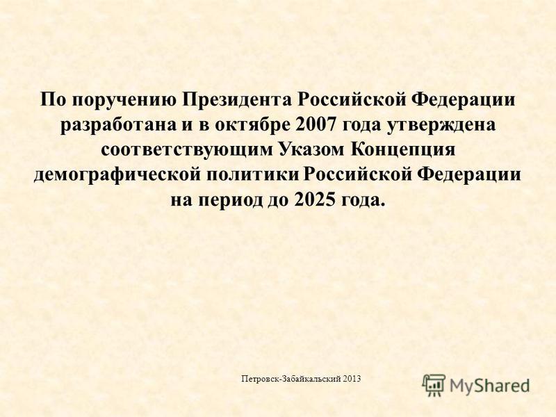 По поручению Президента Российской Федерации разработана и в октябре 2007 года утверждена соответствующим Указом Концепция демографической политики Российской Федерации на период до 2025 года. Петровск-Забайкальский 2013