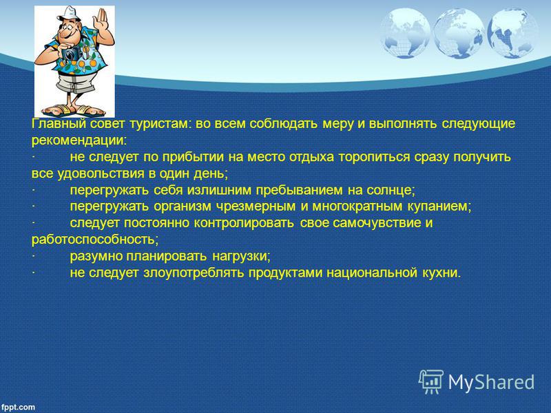 Главный совет туристам: во всем соблюдать меру и выполнять следующие рекомендации: · не следует по прибытии на место отдыха торопиться сразу получить все удовольствия в один день; · перегружать себя излишним пребыванием на солнце; · перегружать орган