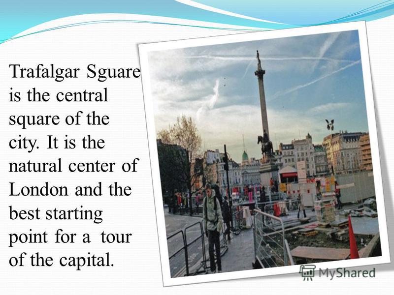 Trafalgar Sguare is the central square of the city. It is the natural center of London and the best starting point for a tour of the capital.