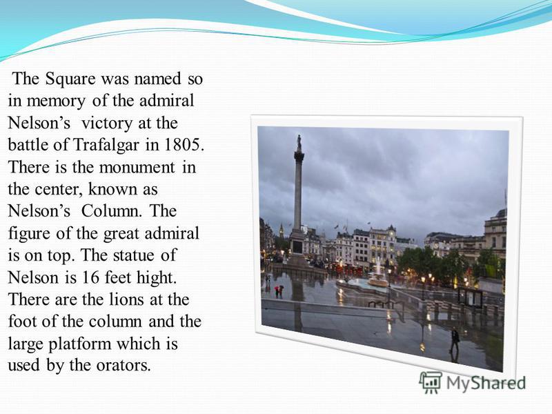 The Square was named so in memory of the admiral Nelsons victory at the battle of Trafalgar in 1805. There is the monument in the center, known as Nelsons Column. The figure of the great admiral is on top. The statue of Nelson is 16 feet hight. There