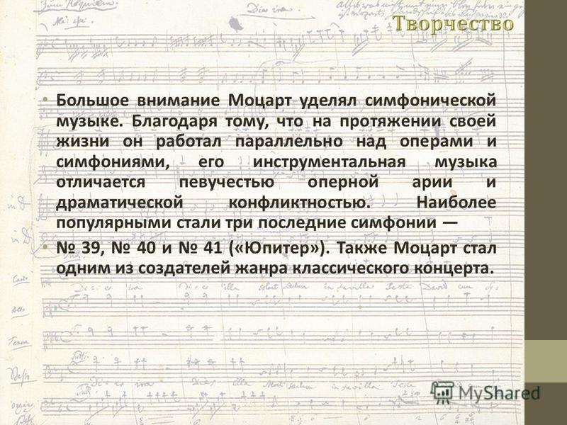 Большое внимание Моцарт уделял симфонической музыке. Благодаря тому, что на протяжении своей жизни он работал параллельно над операми и симфониями, его инструментальная музыка отличается певучестью оперной арии и драматической конфликтностью. Наиболе