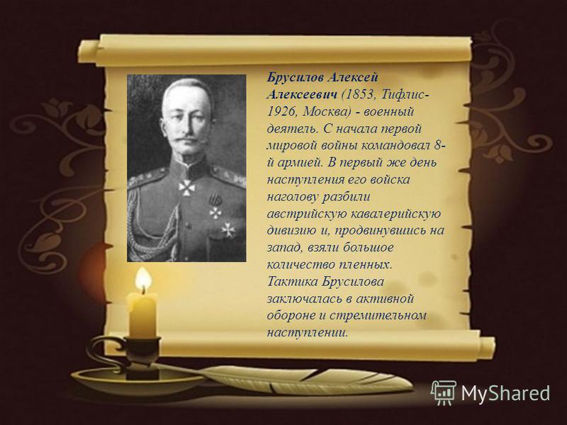 Брусилов Алексей Алексеевич (1853, Тифлис- 1926, Москва) - военный деятель. С начала первой мировой войны командовал 8- й армией. В первый же день наступления его войска наголову разбили австрийскую кавалерийскую дивизию и, продвинувшись на запад, вз