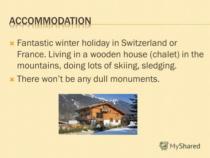 Fantastic winter holiday in Switzerland or France. Living in a wooden house (chalet) in the mountains, doing lots of skiing, sledging. There wont be any dull monuments.