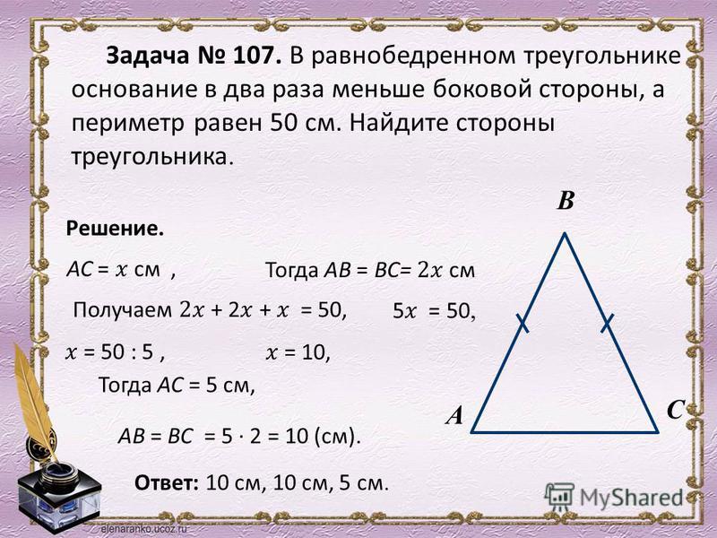 Задача 107. В равнобедренном треугольнике основание в два раза меньше боковой стороны, а периметр равен 50 см. Найдите стороны треугольника. А В С Решение. Тогда АС = 5 см, АВ = ВС = 5 2 = 10 (см). Ответ: 10 см, 10 см, 5 см.
